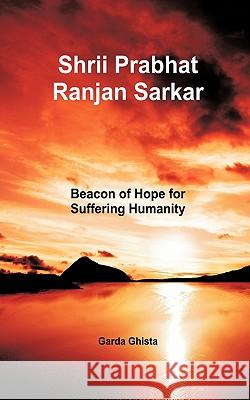 Shrii Prabhat Ranjan Sarkar: Beacon of Hope for Suffering Humanity Ghista, Garda 9781456715311