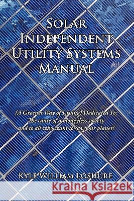 Solar Independent Utility Systems Manual: A Greener Way of Living Dedicated To: The Cause of a Moneyless Society and to All Who Want to Save Our Plane Loshure, Kyle William 9781456739867 Authorhouse