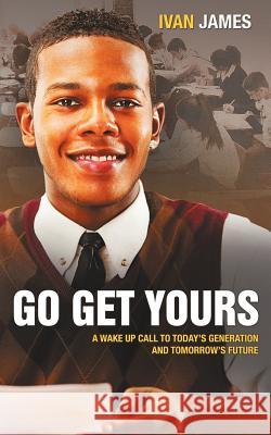 Go Get Yours: A Wake Up Call to Today's Generation and Tomorrow's Future James, Ivan 9781456751555