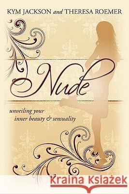 Nude: Unveiling Your Inner Beauty & Sensuality Kym Jackson, Theresa Roemer 9781456762407