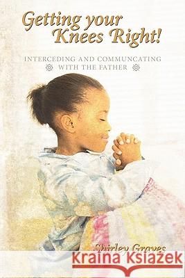 Getting your Knees Right!: Interceding And Communcating with The Father Graves, Shirley 9781456763282 Authorhouse