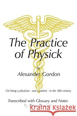 The Practice of Physick by Alexander Gordon: On Being a Physician - And a Patient - In the 18th Century Bennett, Peter 9781456775056