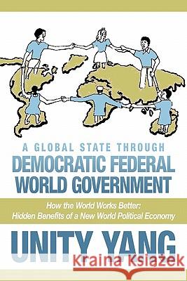 A Global State Through Democratic Federal World Government: How the World Works Better Hidden Benefits of a New World Political Economy Yang, Unity 9781456776046 Authorhouse