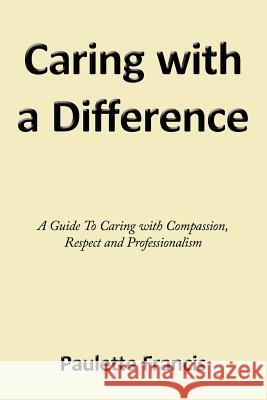 Caring with a Difference: A Guide to Caring with Compassion, Respect and Professionalism Francis, Paulette 9781456780524 Authorhouse