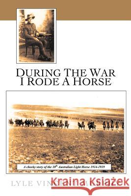 During the War I Rode a Horse: A Cheeky Story of the 10th Australian Light Horse 1914-1919 Murphy, Lyle Vincent 9781456796723