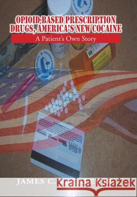 Opioid-Based Prescription Drugs, America's New Cocaine: A Patient's Own Story James C Rackley, Jr 9781456808136 Xlibris Us