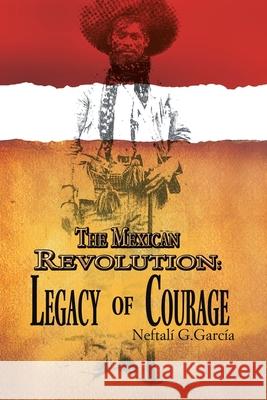 The Mexican Revolution: Legacy of Courage García, Neftalí G. 9781456809447 Xlibris Corporation