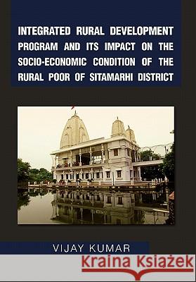 Integrated Rural Development Program and Its Impact on the Socio-Economic Condition of the Rural Poor of Sitamarhi District Vijay Kumar 9781456847005