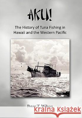 Aku! the History of Tuna Fishing in Hawaii and the Western Pacific Peter Wilson 9781456859046 Xlibris Corporation