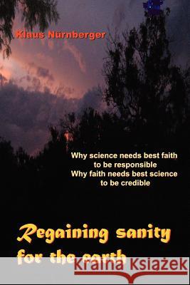 Regaining Sanity for the Earth: Why science needs 'best faith' to be responsible, Why faith needs 'best science' to be credible Nürnberger, Klaus 9781456876050