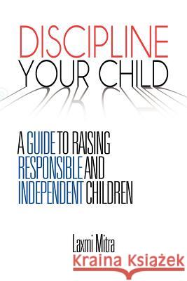 Discipline Your Child: A Guide to Raising Responsible and Independent Children Mitra, Laxmi 9781456880361