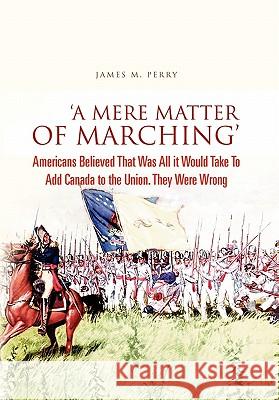 'A Mere Matter of Marching': Americans Believed That Was All it Would Take To Add Canada to the Union. They Were Wrong Perry, James M. 9781456891831 Xlibris Corporation