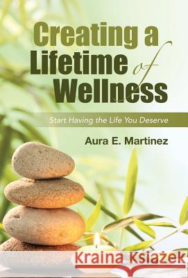 Creating a Lifetime of Wellness: Start Having the Life You Deserve Aura E Martinez 9781458220899