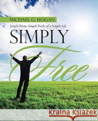 Simply Free: Simple Poems, Simple Truths of a Simple Life Michael G. Hogan 9781458221360