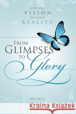 From Glimpses to Glory; How the Vision Becomes Reality Beverly Carroll 9781458328144