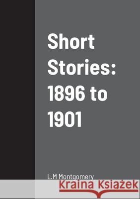 Short Stories: 1896 to 1901 L M Montgomery 9781458334220 Lulu.com