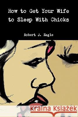 How to Get Your Wife to Sleep With Chicks Robert J Eagle 9781458338228 Lulu.com