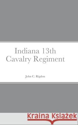 Historical Sketch And Roster Of The Indiana 13th Cavalry Regiment John C Rigdon 9781458354556