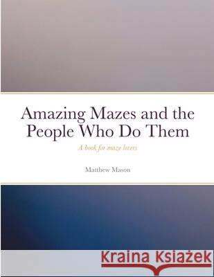 Amazing Mazes and the People Who Do Them: A book for maze lovers Matthew Mason 9781458382368 Lulu.com