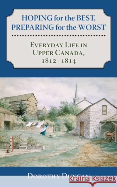 Hoping for the Best, Preparing for the Worst: Everyday Life in Upper Canada, 1812-1814 Duncan, Dorothy 9781459705920 Dundurn Group