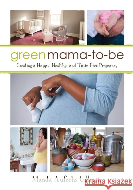 Green Mama-To-Be: Creating a Happy, Healthy, and Toxin-Free Pregnancy Manda Aufochs Gillespie 9781459736283 Dundurn Group