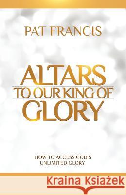 Altars to Our King of Glory: How to Access God's Unlimited Glory Pat Francis 9781460006320