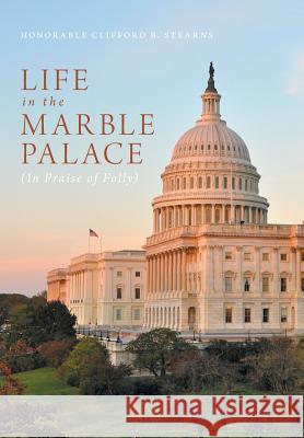 Life in the Marble Palace: In Praise of Folly Honorable Clifford B. Stearns 9781460287606 FriesenPress