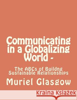 Communicating in a Globalizing World - The ABCs of Building Sustainable Relationships: The ABCs of Building Sustainable Relationships MS Muriel Glasgow 9781460935101 Createspace