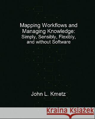 Mapping Workflows and Managing Knowledge: Simply, Sensibly, Flexibly, and without Software Kmetz Dba, John L. 9781460935170 Createspace