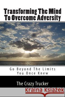 Transforming The Mind To Overcome Adversity: Go Beyond The Limits You Once Knew The Crazy Trucker 9781460953112 Createspace
