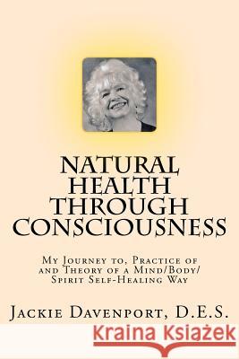 Natural Health Through Consciousness: My Journey to, Practice of and Theory of a Mind/Body/Spirit Self-Healing Way Davenport, D. E. S. Jackie 9781460979129 Createspace