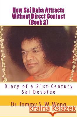 How Sai Baba Attracts Without Direct Contact (Book 2): Diary of a 21st Century Sai Devotee Dr Tommy S. W. Wong 9781460980439