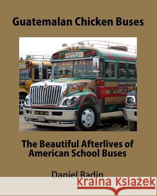 Guatemalan Chicken Buses: The Beautiful Afterlives of American School Buses MR Daniel Radin 9781460986967 Createspace