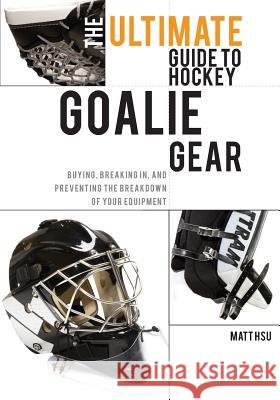 The Ultimate Guide to Hockey Goalie Gear: Buying, breaking in, and preventing the breakdown of your equipment Hsu, Matt 9781460989753 Createspace