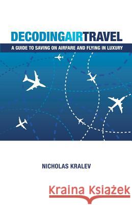 Decoding Air Travel: A Guide to Saving on Airfare and Flying in Luxury Nicholas Kralev 9781461015437 Createspace