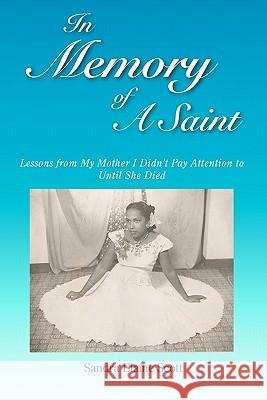 In Memory of A Saint: Lessons from My Mother I Didn't Pay Attention to Until She Died Scott, Sandra Elaine 9781461036876