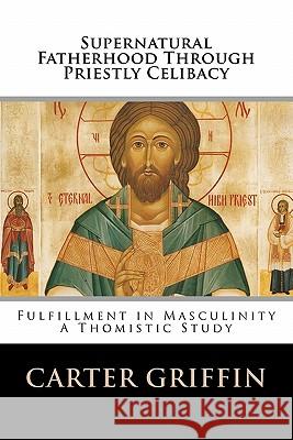 Supernatural Fatherhood Through Priestly Celibacy: Fulfillment in Masculinity//A Thomistic Study Carter H. Griffin 9781461038696 Createspace