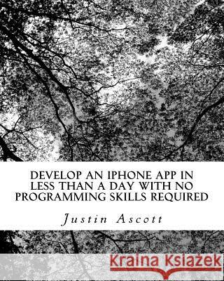 Develop An iPhone App In Less Than a Day With No Programming Skills Required: iPhone Development So Easy a Complete Novice Can Figure It Out Ascott, Justin 9781461063810 Createspace