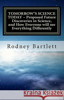 TOMORROW'S SCIENCE TODAY - Proposed Future Discoveries in Science, and How Everyone will see Everything Differently: A broad outline of future discove Bartlett, Rodney 9781461078319