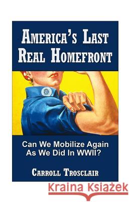 America's Last Real Home Front: When The Time Comes, Can We Mobilize Our Citizens for Another Global-Class Home Front Similiar to the One We Had for W Trosclair, Carroll Paul 9781461080534