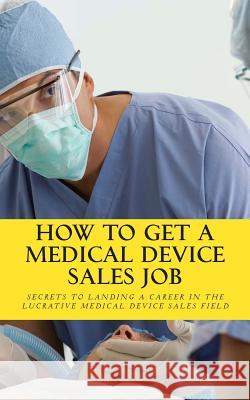 How To Get A Medical Device Sales Job: Your best resource to learn the secrets of landing a career in the lucrative medical device sales field Daniel Riley 9781461081265