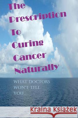 The Prescription to Curing Cancer Naturally: What Doctors Won't Tell You.... Ira B. Miller 9781461104513 Createspace