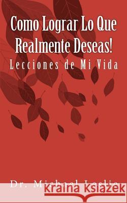 Como Lograr Lo Que Realmente Deseas!: Lecciones de Mi Vida Dr Michael Leslie 9781461152712 Createspace