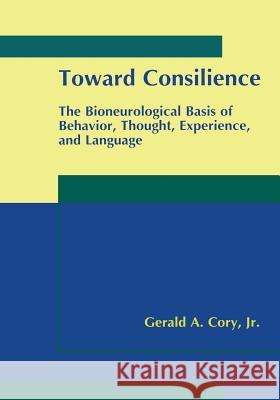 Toward Consilience: The Bioneurological Basis of Behavior, Thought, Experience, and Language Cory Jr, Gerald A. 9781461369189