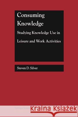 Consuming Knowledge: Studying Knowledge Use in Leisure and Work Activities Steven D. Silver Steven D 9781461370864 Springer