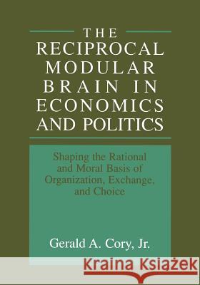 The Reciprocal Modular Brain in Economics and Politics: Shaping the Rational and Moral Basis of Organization, Exchange, and Choice Cory Jr, Gerald A. 9781461371526