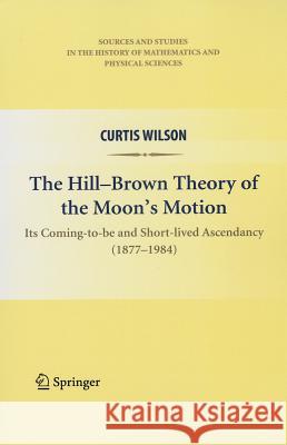 The Hill-Brown Theory of the Moon's Motion: Its Coming-To-Be and Short-Lived Ascendancy (1877-1984) Wilson, Curtis 9781461426141