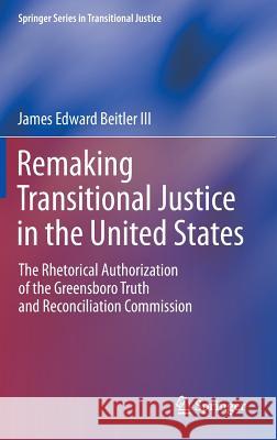 Remaking Transitional Justice in the United States: The Rhetorical Authorization of the Greensboro Truth and Reconciliation Commission Beitler III, James Edward 9781461452942 Springer