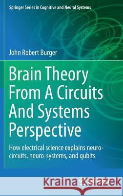 Brain Theory from a Circuits and Systems Perspective: How Electrical Science Explains Neuro-Circuits, Neuro-Systems, and Qubits Burger, John Robert 9781461464112 0