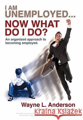 I Am Unemployed ... Now What Do I Do?: An Organized Approach to Becoming Employed Anderson, Wayne L. 9781462006434
